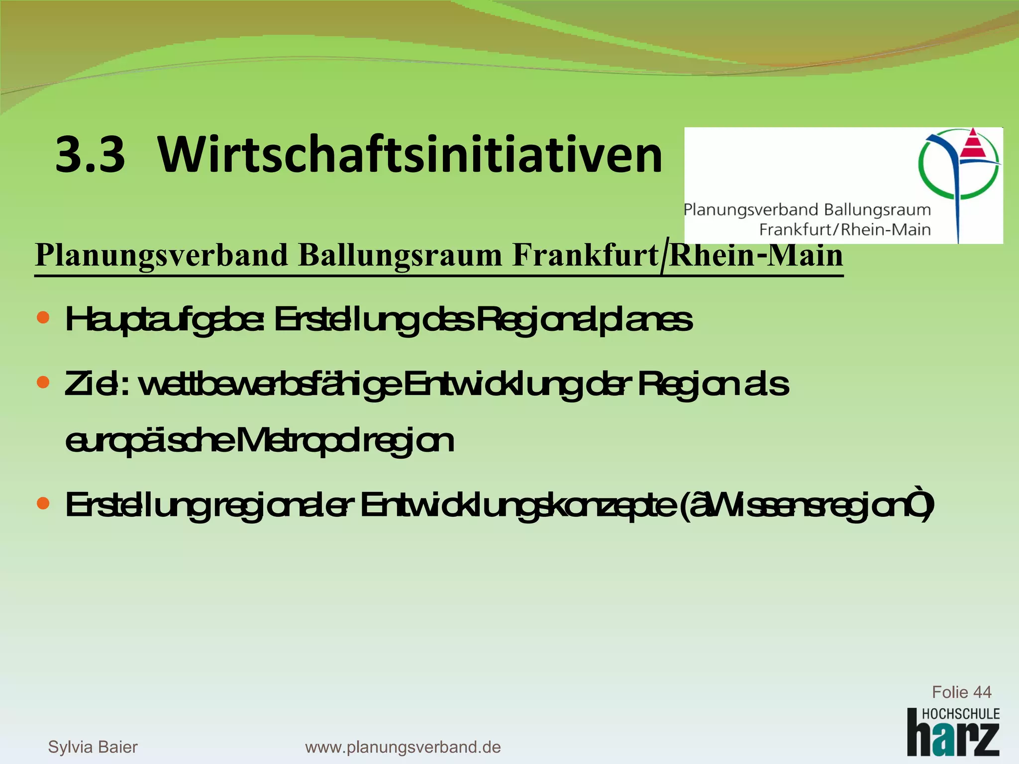 Planungsverband Ballungsraum Frankfurt/Rhein-Main Hauptaufgabe: Erstellung des Regionalplanes Ziel: wettbewerbsfähige Entwicklung der Region als europäische Metropolregion  Erstellung regionaler Entwicklungskonzepte („Wissensregion“) 3.3 Wirtschaftsinitiativen Sylvia Baier Folie  www.planungsverband.de 