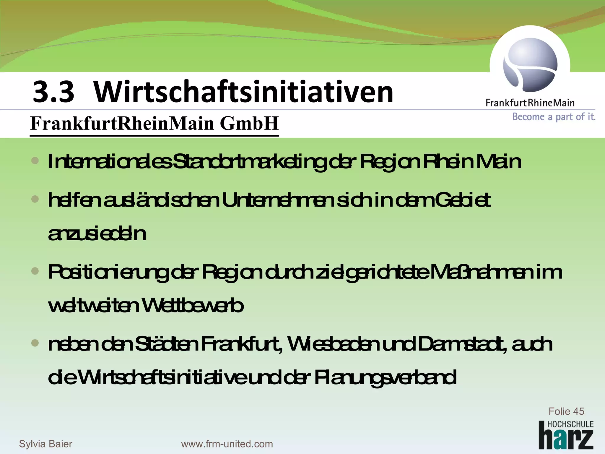 FrankfurtRheinMainGmbH FrankfurtRheinMain GmbH Internationales Standortmarketing der Region Rhein Main helfen ausländischen Unternehmen sich in dem Gebiet anzusiedeln Positionierung der Region durch zielgerichtete Maßnahmen im weltweiten Wettbewerb  neben den Städten Frankfurt, Wiesbaden und Darmstadt, auch die Wirtschaftsinitiative und der Planungsverband 3.3 Wirtschaftsinitiativen Sylvia Baier Folie  www.frm-united.com 