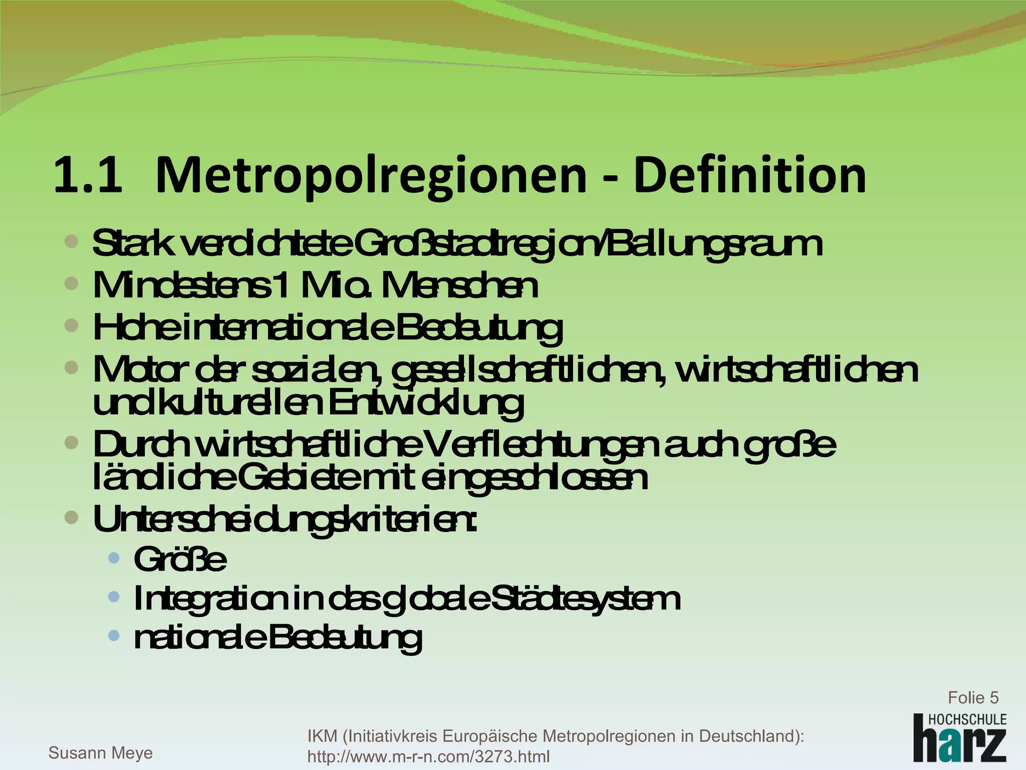 1.1 Metropolregionen - Definition Stark verdichtete Großstadtregion/Ballungsraum Mindestens 1 Mio. Menschen Hohe internationale Bedeutung Motor der sozialen, gesellschaftlichen, wirtschaftlichen und kulturellen Entwicklung Durch wirtschaftliche Verflechtungen auch große ländliche Gebiete mit eingeschlossen Unterscheidungskriterien: Größe Integration in das globale Städtesystem nationale Bedeutung Susann Meye Folie  IKM (Initiativkreis Europäische Metropolregionen in Deutschland): http://www.m-r-n.com/3273.html 