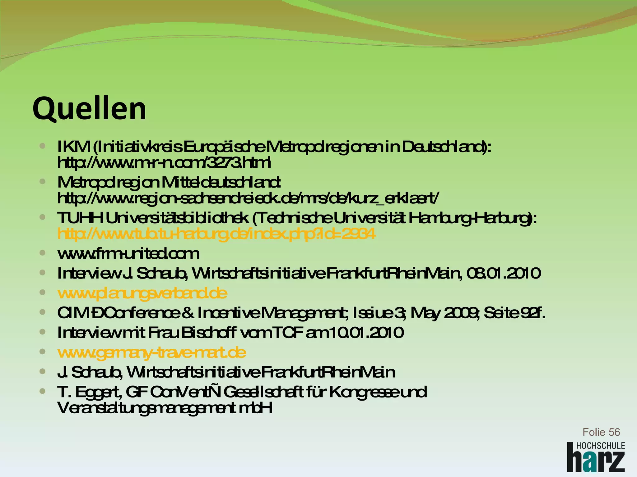 Quellen IKM (Initiativkreis Europäische Metropolregionen in Deutschland): http://www.m-r-n.com/3273.html Metropolregion Mitteldeutschland: http://www.region-sachsendreieck.de/mrs/de/kurz_erklaert/ TUHH Universitätsbibliothek (Technische Universität Hamburg-Harburg): http:// www.tub.tu-harburg.de/index.php?id=2934 www.frm-united.com Interview J. Schaub, Wirtschaftsinitiative FrankfurtRheinMain, 08.01.2010 www.planungsverband.de CIM – Conference & Incentive Management; Issiue 3; May 2009; Seite 92f. Interview mit Frau Bischoff vom TCF am 10.01.2010 www.germany-trave-mart.de J. Schaub, Wirtschaftsinitiative FrankfurtRheinMain  T. Eggert, GF ConVent—Gesellschaft für Kongresse und Veranstaltungsmanagement mbH  Folie  
