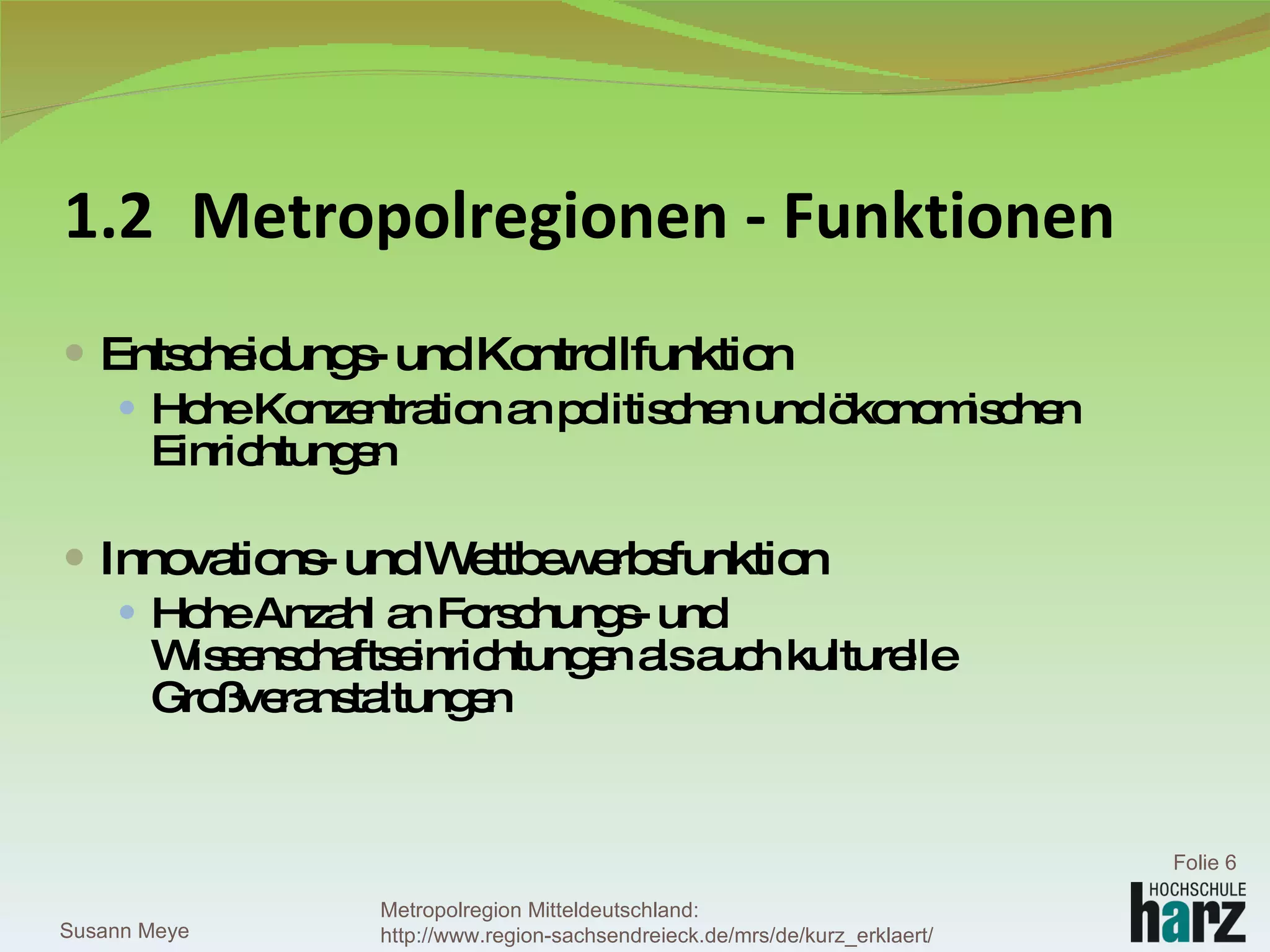 1.2 Metropolregionen - Funktionen Entscheidungs- und Kontrollfunktion Hohe Konzentration an politischen und ökonomischen Einrichtungen Innovations- und Wettbewerbsfunktion Hohe Anzahl an Forschungs- und Wissenschaftseinrichtungen als auch kulturelle Großveranstaltungen Susann Meye Folie  Metropolregion Mitteldeutschland: http://www.region-sachsendreieck.de/mrs/de/kurz_erklaert/ 