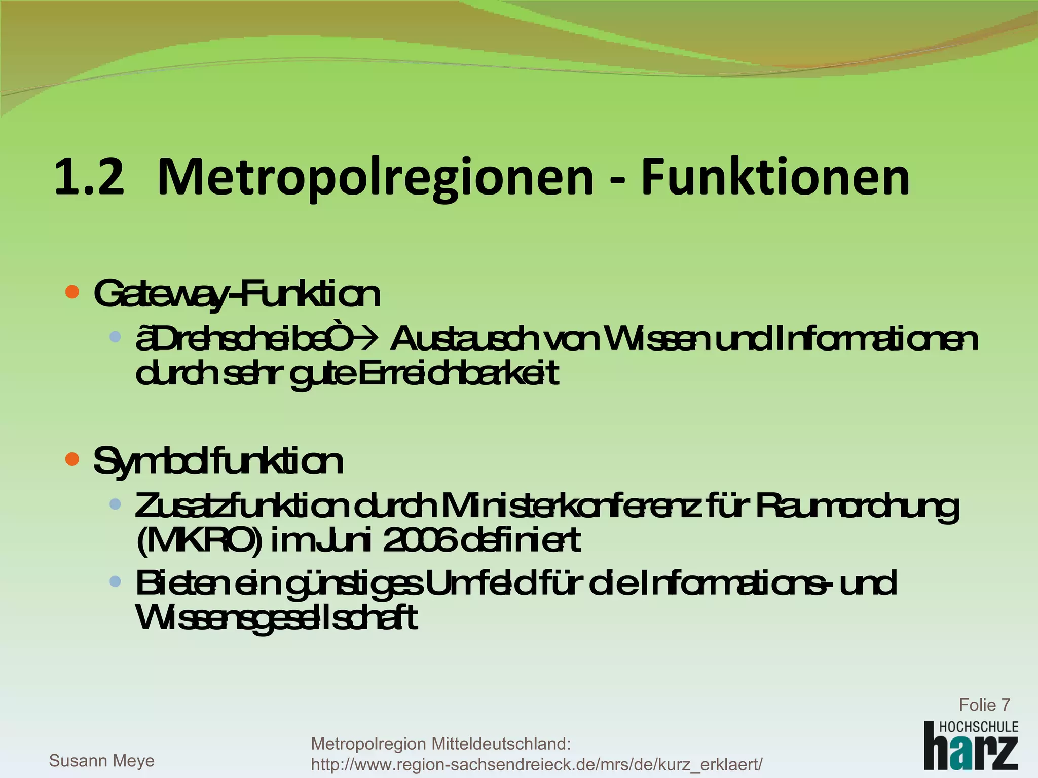 1.2 Metropolregionen - Funktionen Gateway-Funktion „ Drehscheibe“    Austausch von Wissen und Informationen durch sehr gute Erreichbarkeit  Symbolfunktion Zusatzfunktion durch Ministerkonferenz für Raumordnung (MKRO) im Juni 2006 definiert Bieten ein günstiges Umfeld für die Informations- und Wissensgesellschaft  Susann Meye Folie  Metropolregion Mitteldeutschland: http://www.region-sachsendreieck.de/mrs/de/kurz_erklaert/ 