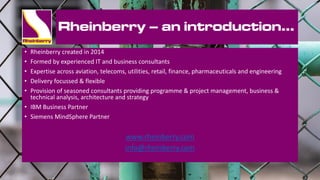 Rheinberry – an introduction…
• Rheinberry created in 2014
• Formed by experienced IT and business consultants
• Expertise across aviation, telecoms, utilities, retail, finance, pharmaceuticals and engineering
• Delivery focussed & flexible
• Provision of seasoned consultants providing programme & project management, business &
technical analysis, architecture and strategy
• IBM Business Partner
• Siemens MindSphere Partner
www.rheinberry.com
info@rheinberry.com
 