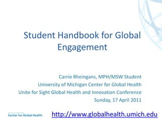 Student Handbook for Global Engagement Carrie Rheingans, MPH/MSW Student University of Michigan Center for Global Health Unite for Sight Global Health and Innovation Conference Sunday, 17 April 2011 http://www.globalhealth.umich.edu 