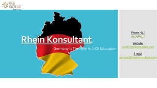 Rhein Konsultant
Germany IsThe New Hub Of Education
PhoneNo.:
9117967777
Website:
www.rheinkonsultant.com
E-mail:
services@rheinkonsultant.com
 