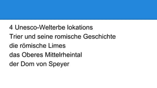 4 Unesco-Welterbe lokations
Trier und seine romische Geschichte
die römische Limes
das Oberes Mittelrheintal
der Dom von Speyer