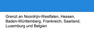 Grenzt an Noordrijn-Westfalen, Hessen,
Baden-Württemberg, Frankreich, Saarland,
Luxemburg und Belgien