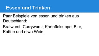 Essen und Trinken
Paar Beispiele von essen und trinken aus
Deutschland:
Bratwurst, Currywurst, Kartoffelsuppe, Bier,
Kaffee und etwa Wein.