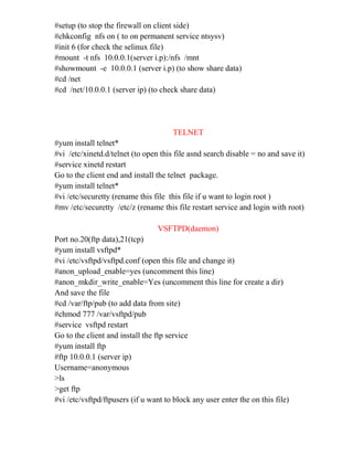 #setup (to stop the firewall on client side)
#chkconfig nfs on ( to on permanent service ntsysv)
#init 6 (for check the selinux file)
#mount -t nfs 10.0.0.1(server i.p):/nfs /mnt
#showmount -e 10.0.0.1 (server i.p) (to show share data)
#cd /net
#cd /net/10.0.0.1 (server ip) (to check share data)
TELNET
#yum install telnet*
#vi /etc/xinetd.d/telnet (to open this file asnd search disable = no and save it)
#service xinetd restart
Go to the client end and install the telnet package.
#yum install telnet*
#vi /etc/securetty (rename this file this file if u want to login root )
#mv /etc/securetty /etc/z (rename this file restart service and login with root)
VSFTPD(daemon)
Port no.20(ftp data),21(tcp)
#yum install vsftpd*
#vi /etc/vsftpd/vsftpd.conf (open this file and change it)
#anon_upload_enable=yes (uncomment this line)
#anon_mkdir_write_enable=Yes (uncomment this line for create a dir)
And save the file
#cd /var/ftp/pub (to add data from site)
#chmod 777 /var/vsftpd/pub
#service vsftpd restart
Go to the client and install the ftp service
#yum install ftp
#ftp 10.0.0.1 (server ip)
Username=anonymous
>ls
>get ftp
#vi /etc/vsftpd/ftpusers (if u want to block any user enter the on this file)
 