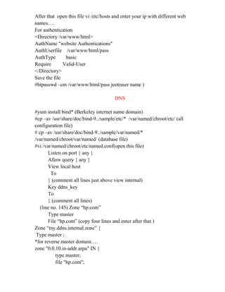 After that open this file vi /etc/hosts and enter your ip with different web
names….
For authentication
<Directory /var/www/html>
AuthName "website Authentications"
AuthUserfile /var/www/html/pass
AuthType basic
Require Valid-User
</Directory>
Save the file
#htpasswd –cm /var/www/html/pass jeet(user name )
DNS
#yum install bind* (Berkeley internet name domain)
#cp –av /usr/share/doc/bind-9../sample/etc/* /var/named/chroot/etc/ (all
configuration file)
# cp –av /usr/share/doc/bind-9../sample/var/named/*
/var/named/chroot/var/named/ (database file)
#vi /var/named/chroot/etc/named.conf(open this file)
Listen on port { any }
Allow query { any }
View local host
To
} (comment all lines just above view internal)
Key ddns_key
To
} (comment all lines)
(line no. 145) Zone “hp.com”
Type master
File “hp.com” (copy four lines and enter after that )
Zone “my.ddns.internal.zone” {
Type master ;
*for reverse master domain….
zone "0.0.10.in-addr.arpa" IN {
type master;
file "hp.com";
 
