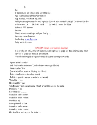 };
To
} ;(comment all 6 lines and save the file)
#cd /var/named/chroot/var/named
#cp named.localhost hp.com
#vi hp.com (open the file and replace @ with host name like rcpl. Go to end of file
write www A 10.0.0.1 mail A 10.0.0.1 save the file)
#chmod 777 hp.com
#setup
Go to network settings and put dns ip …
#service named restart
#nslookup www.hp.com
#dig www.hp.com
SAMBA (linux to windows sharing)
It is works on 139,137 port number. Smb service is used for data sharing and nmb
service is used for domain envirment.
/var/lib/samba/private/passwd.tbd (it contain smb password).
#yum install samba*
#vi /etc/samba/smb.conf (smb=simple message block)
Go to end of line…
[name which u want to display on client]
Path = /asd (where the data store)
Public = yes (to secure ur data in network)
Writable = yes
Browseable = yes
valid users = put a user name which u want to access the data.
Printable = no
Save the file ……..
#service smb restart
#service nmb restart
#useradd hp
#smbpasswd -a hp
#service smb restart
#service nmb restart
Go to client and access the data….
 