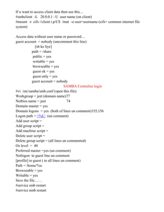If u want to access client data then use this…
#smbclient -L 20.0.0.1 –U user name (on client)
#mount -t cifs //client i.p/C$ /mnt -o user=username (cifs= common internet file
system)
Access data without user name or password…
guest account = nobody (uncomment this line)
[sb ke liye]
path = /share
public = yes
writable = yes
browseable = yes
guest ok = yes
guest only = yes
guest account = nobody
SAMBA Centralize login
#vi /etc/samba/smb.conf (open this file)
Workgroup = jeet (domain name)77
Netbios name = jeet 74
Domain master = yes
Domain logons = yes (both of lines un comment)155,156
Logon path = %L (un comment)
Add user script =
Add group script =
Add machine script =
Delete user script =
Delete group script = (all lines un commented)
Os level = 40
Preferred master =yes (un comment)
Netlogon to guest line un comment
[profile] to guest ( to all lines un comment)
Path = /home/%u
Browseable = yes
Writable = yes
Save the file……
#service smb restart
#service nmb restart
 