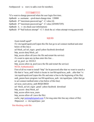 #smbpasswd –a root ( to add a root for member).
*****IMP*****
*if u want to change password when the user login first time..
#pdbedit -u username --pwd-must-change-time 120000
#pdbedit -P “maximum password age” –C value (4)
#pdbedit -P “maximum password age” –C value (4294967295)
#pdbedit -L -v (to check user information)
#pdbedit -P “bad lockout attempt” –C 3 (lock the a/c when attempt wrong password)
SQUID
#yum install squid*
#vi /etc/squid/squid.conf (open this file Just go to acl connect method and enter
below of this line.)
acl block_acl url_regex gmail yahoo facebook download
http_access deny block_acl
http_access allow all (save the file and restart the service)
if u want to open any ip than enter this line…
acl ip_pool src 10.0.0.2
http_access allow ip_pool (save the file and restart the service)
NCSA Authentication
First of all we want to install “http” for ht password after that we want to search a
file that is “ncsa_auth”which is locate in /usr/lib/squid/ncsa_auth…after that “vi
/etc/squid/squid.conf (open this file and enter a line to the beginning of the file)
auth_param basic program /usr/lib/squid/ncsa_auth /etc/squid/pass (after that go
to acl connect method enter a line below of this line)
acl ncsa_users proxy_auth REQUIRED
acl block_acl url_regex gmail yahoo facebook download
http_access deny block_acl
http_access allow ncsa_users
http_access allow all (save the file)
cache_mgr jeetsingh@gmail.com ?( for msg enter this line any where of file)
#htpasswd –c /etc/squid/pass jeet
Site blocking with file:
 