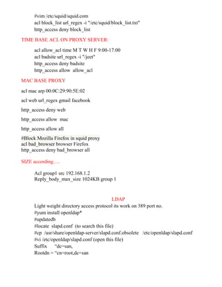 #vim /etc/squid/squid.com
acl block_list url_regex -i "/etc/squid/block_list.txt"
http_access deny block_list
TIME BASE ACL ON PROXY SERVER:
acl allow_acl time M T W H F 9:00-17:00
acl badsite url_regex -i "/jeet"
http_access deny badsite
http_access allow allow_acl
MAC BASE PROXY
acl mac arp 00:0C:29:90:5E:02
acl web url_regex gmail facebook
http_access deny web
http_access allow mac
http_access allow all
#Block Mozilla Firefox in squid proxy
acl bad_browser browser Firefox
http_access deny bad_browser all
SIZE according….
Acl group1 src 192.168.1.2
Reply_body_max_size 1024KB group 1
LDAP
Light weight directory access protocol its work on 389 port no.
#yum install openldap*
#updatedb
#locate slapd.conf (to search this file)
#cp /usr/share/openldap-server/slapd.conf.obsolete /etc/openldap/slapd.conf
#vi /etc/openldap/slapd.conf (open this file)
Suffix “dc=san,
Rootdn = “cn=root,dc=san
 