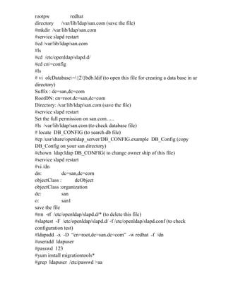 rootpw redhat
directory /var/lib/ldap/san.com (save the file)
#mkdir /var/lib/ldap/san.com
#service slapd restart
#cd /var/lib/ldap/san.com
#ls
#cd /etc/openldap/slapd.d/
#cd cn=config
#ls
# vi olcDatabase={2}bdb.ldif (to open this file for creating a data base in ur
directory)
Suffix : dc=san,dc=com
RootDN: cn=root.dc=san,dc=com
Directory: /var/lib/ldap/san.com (save the file)
#service slapd restart
Set the full permission on san.com…..
#ls /var/lib/ldap/san.com (to check database file)
# locate DB_CONFIG (to search db file)
#cp /usr/share/openldap_server/DB_CONFIG.example DB_Config (copy
DB_Config on your san directory)
#chown ldap:ldap DB_CONFIG( to change owner ship of this file)
#service slapd restart
#vi /dn
dn: dc=san,dc=com
objectClass : dcObject
objectClass :organization
dc: san
o: san1
save the file
#rm -rf /etc/openldap/slapd.d/* (to delete this file)
#slaptest -F /etc/openldap/slapd.d/ -f /etc/openldap/slapd.conf (to check
configuration test)
#ldapadd -x -D “cn=root,dc=san.dc=com” -w redhat -f /dn
#useradd ldapuser
#passwd 123
#yum install migrationtools*
#grep ldapuser /etc/passwd >aa
 