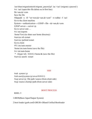 /usr/share/migrationtools/migrate_passwd.pl /aa >/aa1 (migrate a passwd )
#vi /aa1 (open this file delete ou in first line)
Dc=san,dc=com
Save the file
#ldapadd -x -D “cn=root,dc=san.dc=com” -w redhat -f /aa1
Go to the client machine
System----authentication----LDAP---Dn—dc=san,dc=com
LDAP server----server i.p.
Go to server end….
#vi /etc/exports
/home*(rw) (to share user home directory)
#service nfs restart
#service rpcbind restart
Go to client
#Vi /etc/auto.master
/home/etc/auto.home (save the file)
#vi /etc/auto.home
* -fstype=nfs 10.0.0.2:/home/& (save the file)
#service autofs restart
SSH
#ssh system i.p
#ssh user@system ip (srver10.0.0.1)
#scp server ip :/file path /source (from client side)
#scp /source clientip:/path (from server side)
BOOT PROCESS
RHEL 5
1.BIOS(Basic Input/Output System)
2.boot loader (gurb.conf) GRUB:-GRand Unified Bootloader
 