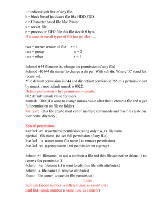 l = indicate soft link of any file.
b = block based hardware file like HDD,FDD.
c = Character based file like Printer.
s = socket file
p = process or FIFO file this file size is 0 byte.
If u want to see all types of file just go /dev ….
rwx = owner creator of file r = 4
rwx = group w = 2
rwx = other x = 1
#chmod 644 filename (to change the permission of any file)
#chmod –R 644 dir name (to change a dir per. With sub dir. Where ‘R’ stand for
recursive).
*file default permission is 644 and dir default permission 755 this permission set
by umask . root default umask is 0022.
Default permission = full permission – umask.
002 default umask value for users.
#umask 000 (if u want to change umask value after that u create a file and u get
full permission on file or folder)
#vi .exrc (this file create short cut of multiple commands and this file create on
user home directory )
Special permission:
#setfacl -m u:username:permission(using only r,w,x) file name
#getfacl file name (to see full permission of any file)
#setfacl -x u:user name file name ( to remove permission)
#setfacl -m g:group name ( set permission on a group)
#chattr +i filename ( to add a attribute a file and this file can not be delete. –i to
remove the permission )
#chattr +a filename (if u want to edit this file with attributes.)
#chattr -a file name (to remove attributes)
#lsattr file name ( to see the file permission)
Links
Soft link (inode number is different ,use as a short cut)
hard link (inode number is same , use as a mirror)
 