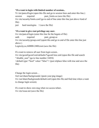 *if u want to login with limited number of sessions..
Vi /etc/pam.d/login (open this file and go to session lines and enter this line.)
session required pam_limits.so (save the file)
#vi /etc/security/limits.conf (go to end of line enter this line just above #end of
file)
jeet hard maxlogins 1 (save the file)
*if u want to give root privilage any user.
#vi /etc/pam.d/login (enter this line for the begain of file)
auth requried pam_group.so
#vi /etc/security/group.conf (opent this and go to end of file enter this line just
above )
Login;tty;ss;Al0000-2400;root (save the file)
If u want to remove all user from login screen..
#vi /etc/gconf/gconf.xml.defaults/%gconf-tree.xml (open this file and search
“/disable_user” (go to line number 14454)
<default type=”bool” value=”false”/> (just relplace false with true and save the
file)
Change the login screen…
#cd /usr/share/backgrounds/ (paste your png image)
#vi /usr/share/backgrounds/default.xml (open this file and find time when u want
to change login screen).
If u want to show own msg when we access telnet..
#vi /etc/issue.net (save the file)
 