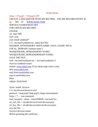 SEND MAIL
Smtp = 25 pop3 = 110 pop3s 995
CREATE A DNS SERVER WITH MX RECORD…THE MX RECORD ENTRY IS..
@ MX 10 WWW.MAIL.COM
SERVICE NAMED RESTART
FOR CHECK MX RECORD :
nslookup
set type=MX
mail .com
yum install sendmail*
# vi /etc/mail/sendmail.mc (open this file)
DAEMON_OPTION(PORT=SMTP,ADDR=10.0.0.1,NAME=MTA)
LOCAL_DOMAIN (‘domain name’)
MASQUERADE_DOMAIN(HOST NAME)
MASQUERADE_DOMAIN(DOMAIN NAME)
SAVE THE FILE…
#m4 /etc/mail/sendmail.mc > /etc/mail/sendmail.cf
#service sendmail restart
#telnet www.rahul.com 25 (to check smtp work is not)
ehlo www.rahul.com
mail from:root@rahul.com
rcpt to:amit#rahul.com
Data
subject :hiiiiiiiiiiiiii
#yum install dovecot
# vi /etc/dovecot/dovecot.conf
protocol = imap pop3 lmtp pop3s imaps (uncomment)
listen = *, : : (un comment)
mail_location = mbox:~/mail:INBOX=/var/mail/%u
ssl_cert_file = /etc/pki/dovecot/certs/dovecot.pem
ssl_key_file = /etc/pki/dovecot/private/dovecot.pem
save the file……
#service dovecot restart
Before genrating the certificate…
 