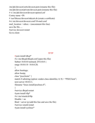 /etc/pki/dovecot/certs/dovecot.pem (rename this file)
/etc/pki/dovecot/private/dovecot.pem (rename this file)
# vi /etc/pki/dovecot/dovecot-openssl.cnf
Contry name =IN
# /usr/libexec/dovecot/mkcert.sh (create a certficate)
#vi /etc/dovecot/dovecot.conf/10-mail.conf
mail_location = mbox:~ (uncomment this line)
save the file….
#service dovecot restart
Go to client
TFTP
#yum install dhcp*
#vi /etc/dhcpd/dhcpd.conf (open this file)
Subnet 10.0.0.0 netmask 255.0.0.0 {
range 10.0.0.10 10.0.0.20;
}
allow bootings;
allow bootp;
class “pxeclients” {
match if substring (option vendor-class-identifier, 0, 9) = “PXEClient”;
next-server 10.0.0.1;
filename “linux-install/pxelinux.0”;
}
#service dhcpd restart
#yum install tftp*
#vi /etc/xinetd.d/tftp
Disable = no
Bind = server ip (add this line and save the file)
#service xinetd restart
#yum install syslinux*
 