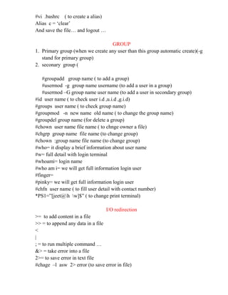 #vi .bashrc ( to create a alias)
Alias c = ‘clear’
And save the file… and logout …
GROUP
1. Primary group (when we create any user than this group automatic create)(-g
stand for primary group)
2. seconary group (
#groupadd group name ( to add a group)
#usermod -g group name username (to add a user in a group)
#usermod –G group name user name (to add a user in secondary group)
#id user name ( to check user i.d ,u.i.d ,g.i.d)
#groups user name ( to check group name)
#groupmod -n new name old name ( to change the group name)
#groupdel group name (for delete a group)
#chown user name file name ( to chnge owner a file)
#chgrp group name file name (to change group)
#chown :group name file name (to change group)
#who= it display a brief information about user name
#w= full detail with login terminal
#whoami= login name
#who am i= we will get full information login user
#finger=
#pinky= we will get full information login user
#chfn user name ( to fill user detail with contact number)
*PS1=”[jeet@h w]$” ( to change print terminal)
I/O redirection
>= to add content in a file
>> = to append any data in a file
<
|
; = to run multiple command …
&> = take error into a file
2>= to save error in text file
#chage –l asw 2> error (to save error in file)
 