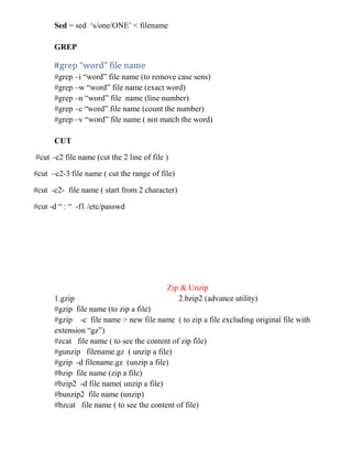 Sed = sed ‘s/one/ONE’ < filename
GREP
#grep “word” file name
#grep –i “word” file name (to remove case sens)
#grep –w “word” file name (exact word)
#grep –n “word” file name (line number)
#grep –c “word” file name (count the number)
#grep –v “word” file name ( not match the word)
CUT
#cut –c2 file name (cut the 2 line of file )
#cut –c2-3 file name ( cut the range of file)
#cut -c2- file name ( start from 2 character)
#cut -d “ : “ -f1 /etc/passwd
Zip & Unzip
1.gzip 2.bzip2 (advance utility)
#gzip file name (to zip a file)
#gzip -c file name > new file name ( to zip a file excluding original file with
extension “gz”)
#zcat file name ( to see the content of zip file)
#gunzip filename.gz ( unzip a file)
#gzip -d filename.gz (unzip a file)
#bzip file name (zip a file)
#bzip2 -d file name( unzip a file)
#bunzip2 file name (unzip)
#bzcat file name ( to see the content of file)
 