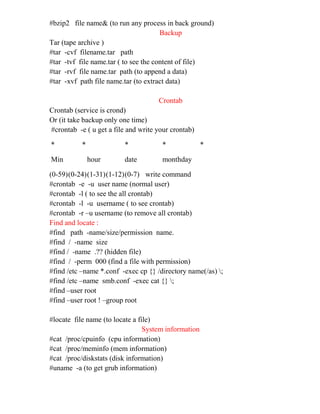 #bzip2 file name& (to run any process in back ground)
Backup
Tar (tape archive )
#tar -cvf filename.tar path
#tar -tvf file name.tar ( to see the content of file)
#tar -rvf file name.tar path (to append a data)
#tar -xvf path file name.tar (to extract data)
Crontab
Crontab (service is crond)
Or (it take backup only one time)
#crontab -e ( u get a file and write your crontab)
* * * * *
Min hour date monthday
(0-59)(0-24)(1-31)(1-12)(0-7) write command
#crontab -e -u user name (normal user)
#crontab -l ( to see the all crontab)
#crontab -l -u username ( to see crontab)
#crontab -r –u username (to remove all crontab)
Find and locate :
#find path -name/size/permission name.
#find / -name size
#find / -name .?? (hidden file)
#find / -perm 000 (find a file with permission)
#find /etc –name *.conf -exec cp {} /directory name(/as) ;
#find /etc –name smb.conf -exec cat {} ;
#find –user root
#find –user root ! –group root
#locate file name (to locate a file)
System information
#cat /proc/cpuinfo (cpu information)
#cat /proc/meminfo (mem information)
#cat /proc/diskstats (disk information)
#uname -a (to get grub information)
 