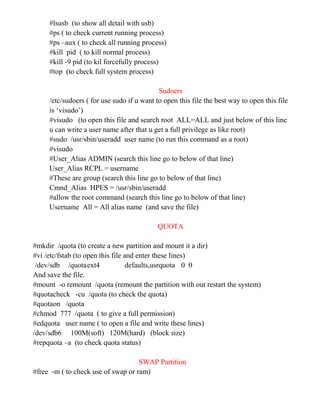 #lsusb (to show all detail with usb)
#ps ( to check current running process)
#ps –aux ( to check all running process)
#kill pid ( to kill normal process)
#kill -9 pid (to kil forcefully process)
#top (to check full system process)
Sudoers
/etc/sudoers ( for use sudo if u want to open this file the best way to open this file
is ‘visudo’)
#visudo (to open this file and search root ALL=ALL and just below of this line
u can write a user name after that u get a full privilege as like root)
#sudo /usr/sbin/useradd user name (to run this command as a root)
#visudo
#User_Alias ADMIN (search this line go to below of that line)
User_Alias RCPL = username
#These are group (search this line go to below of that line)
Cmnd_Alias HPES = /usr/sbin/useradd
#allow the root command (search this line go to below of that line)
Username All = All alias name (and save the file)
QUOTA
#mkdir /quota (to create a new partition and mount it a dir)
#vi /etc/fstab (to open this file and enter these lines)
/dev/sdb /quotaext4 defaults,usrquota 0 0
And save the file.
#mount -o remount /quota (remount the partition with out restart the system)
#quotacheck -cu /quota (to check the quota)
#quotaon /quota
#chmod 777 /quota ( to give a full permission)
#edquota user name ( to open a file and write these lines)
/dev/sdb6 100M(soft) 120M(hard) (block size)
#repquota –a (to check quota status)
SWAP Partition
#free -m ( to check use of swap or ram)
 
