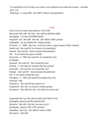 To extend the size of swap u can create a new partition ans restart the system…and than
give a i.d
#mkswap -L swap-sdb5 /dev/sdb5 ( format swap partition)
LVM
First of all we create three partition for LVM.
#pvc:reate /dev/sdb /dev/sdc /dev/sdd (to add three hdd)
#pvdisplay ( to show all HDD detail)
#vgcreate san /dev/sdb /dev/sdc /dev/sdd (to add a group)
#vgdisplay (to see display the volume group)
#lvcreate -L +100G /dev/san -n lv0 (to create a logical space of that volume)
#mkfs.ext4 /dev/san/lv0 (to format a lvm partition)
#mount /dev/san/lv0 /mnt (to mount that partition)
#df –h (to check free space of disk)
#lvextend -L +50G /dev/san/lv0 (to extend the size)
#lvdisplay
#umount /dev/san/lv0 (for extend the size)
#e2fsck -f /dev/san/lv0 (recheck the file system)
#resize2fs /dev/san/lv0 (to extend the size)
#mount /dev/san/lv0 /mnt (remount the partition)
#df -h (to check extend the size)
#lvreduce -L -50G /dev/san/lv0 (to reduce the size)
#umount /mnt
#lvremove /dev/san/lv0 (to remove lv)
#vgremove /dev/san (to remove volume group)
#pvremove /dev/sdb /dev/sdc /dev/sdd ( to remove pv)
#vgextend /dev/vgi /dev/sdc (to add a new hdd in lvm)
#pvdisplay (check total PE and free PE)
#pvmove /dev/sdb /dev/sdc (to move a pv)
#pvdisplay (check it PE or PE transfer)
#vgreduce /dev/vg1 /dev/sdb (to remove hdd)
#pvremove /dev/sdb
 