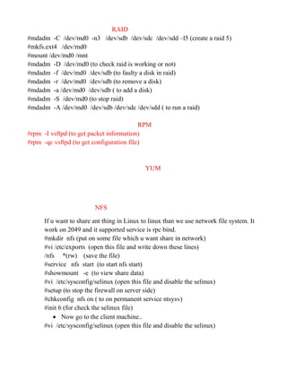 RAID
#mdadm -C /dev/md0 -n3 /dev/sdb /dev/sdc /dev/sdd –l5 (create a raid 5)
#mkfs.ext4 /dev/md0
#mount /dev/md0 /mnt
#mdadm -D /dev/md0 (to check raid is working or not)
#mdadm -f /dev/md0 /dev/sdb (to faulty a disk in raid)
#mdadm -r /dev/md0 /dev/sdb (to remove a disk)
#mdadm -a /dev/md0 /dev/sdb ( to add a disk)
#mdadm -S /dev/md0 (to stop raid)
#mdadm -A /dev/md0 /dev/sdb /dev/sdc /dev/sdd ( to run a raid)
RPM
#rpm -I vsftpd (to get packet information)
#rpm -qc vsftpd (to get configuration file)
YUM
NFS
If u want to share ant thing in Linux to linux than we use network file system. It
work on 2049 and it supported service is rpc bind.
#mkdir nfs (put on some file which u want share in network)
#vi /etc/exports (open this file and write down these lines)
/nfs *(rw) (save the file)
#service nfs start (to start nfs start)
#showmount -e (to view share data)
#vi /etc/sysconfig/selinux (open this file and disable the selinux)
#setup (to stop the firewall on server side)
#chkconfig nfs on ( to on permanent service ntsysv)
#init 6 (for check the selinux file)
 Now go to the client machine..
#vi /etc/sysconfig/selinux (open this file and disable the selinux)
 