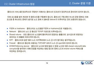 14
2.2. Cluster Infrastructure 점검
클러스터 서비스를 정상적으로 구동하기 위해서는 클러스터 인프라가 정상적으로 준비되어 있어야 합니다.
아래 요소들을 필히 체크한 뒤 클러스터를 구동해야 합니다. 클러스터 구동 뿐만 아니라 운영 중에도 아래
요소들 중 하나라도 문제가 생기면 노드 장애 시 올바른 failover가 이루어지는 것이 보증되지 않습니다.
FQDN or hostname – 클러스터는 노드들을 FQDN or hostname으로 식별합니다.
Network – 클러스터 노드 간 통신은 TCP/IP 기반으로 이루어집니다.
Shared volume – 모든 클러스터 노드들에 물리적으로 연결되는 볼륨으로, 실시간으로 변경되는
데이터는 이 볼륨에 위치시켜야 합니다.
NTP – 클러스터와 같은 멀티 노드 아키텍처에서 노드 간 시각 동기화는 필수적입니다.
Firewall – 클러스터 통신에 사용되는 TCP/UDP 포트가 노드 간 open되어 있어야 합니다.
STONITH(fencing device) – 클러스터 노드에 장애 발생 시 장애 노드에 의한 shared volume의 data
corruption을 방지하기 위해 전원을 차단하는 방법 등으로 장애 노드의 shared volume 액세스를
차단하는 장치입니다.
2. Cluster 운영 기본
 