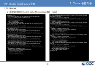 16
2.2.2. Network
네트워크 인터페이스 link status 및 ip address 확인 – node1
[root@node1 ~]# ip a
1: lo: <LOOPBACK,UP,LOWER_UP> mtu 65536 qdisc noqueue state UNKNOWN
link/loopback 00:00:00:00:00:00 brd 00:00:00:00:00:00
inet 127.0.0.1/8 scope host lo
valid_lft forever preferred_lft forever
inet6 ::1/128 scope host
valid_lft forever preferred_lft forever
2: eno1: <BROADCAST,MULTICAST,SLAVE,UP,LOWER_UP> mtu 1500 qdisc mq master
bond2 state UP qlen 1000
link/ether 3c:a8:2a:14:03:c0 brd ff:ff:ff:ff:ff:ff
3: eno49: <BROADCAST,MULTICAST,SLAVE,UP,LOWER_UP> mtu 1500 qdisc mq master
bond2 state UP qlen 1000
link/ether 3c:a8:2a:14:03:c0 brd ff:ff:ff:ff:ff:ff
4: eno2: <BROADCAST,MULTICAST> mtu 1500 qdisc noop state DOWN qlen 1000
link/ether 3c:a8:2a:14:03:c1 brd ff:ff:ff:ff:ff:ff
5: ens1f0: <BROADCAST,MULTICAST,SLAVE,UP,LOWER_UP> mtu 1500 qdisc mq master
bond0 state UP qlen 1000
link/ether 00:11:0a:68:92:38 brd ff:ff:ff:ff:ff:ff
6: eno50: <BROADCAST,MULTICAST> mtu 1500 qdisc noop state DOWN qlen 1000
link/ether 5c:b9:01:89:5d:6d brd ff:ff:ff:ff:ff:ff
7: eno3: <BROADCAST,MULTICAST> mtu 1500 qdisc noop state DOWN qlen 1000
link/ether 3c:a8:2a:14:03:c2 brd ff:ff:ff:ff:ff:ff
8: eno51: <BROADCAST,MULTICAST> mtu 1500 qdisc noop state DOWN qlen 1000
link/ether 5c:b9:01:89:5d:6e brd ff:ff:ff:ff:ff:ff
9: eno4: <BROADCAST,MULTICAST> mtu 1500 qdisc noop state DOWN qlen 1000
link/ether 3c:a8:2a:14:03:c3 brd ff:ff:ff:ff:ff:ff
10: eno52: <BROADCAST,MULTICAST,UP,LOWER_UP> mtu 1500 qdisc mq state UP qlen
1000
link/ether 5c:b9:01:89:5d:6f brd ff:ff:ff:ff:ff:ff
inet 10.0.0.110/24 brd 10.146.31.255 scope global eno52
valid_lft forever preferred_lft forever
inet6 fe80::5eb9:1ff:fe89:5d6f/64 scope link
valid_lft forever preferred_lft forever
11: ens1f1: <BROADCAST,MULTICAST,SLAVE,UP,LOWER_UP> mtu 1500 qdisc mq master
bond1 state UP qlen 1000
link/ether 00:11:0a:68:92:39 brd ff:ff:ff:ff:ff:ff
12: ens4f0: <BROADCAST,MULTICAST,SLAVE,UP,LOWER_UP> mtu 1500 qdisc mq master
bond0 state UP qlen 1000
link/ether 00:11:0a:68:92:38 brd ff:ff:ff:ff:ff:ff
13: ens4f1: <BROADCAST,MULTICAST,SLAVE,UP,LOWER_UP> mtu 1500 qdisc mq master
bond1 state UP qlen 1000
link/ether 00:11:0a:68:92:39 brd ff:ff:ff:ff:ff:ff
14: bond0: <BROADCAST,MULTICAST,MASTER,UP,LOWER_UP> mtu 1500 qdisc noqueue
state UP
link/ether 00:11:0a:68:92:38 brd ff:ff:ff:ff:ff:ff
inet 111.111.111.10/24 brd 45.112.1.255 scope global bond0
valid_lft forever preferred_lft forever
inet6 fe80::211:aff:fe68:9238/64 scope link
valid_lft forever preferred_lft forever
15: bond1: <BROADCAST,MULTICAST,MASTER,UP,LOWER_UP> mtu 1500 qdisc noqueue
state UP
link/ether 00:11:0a:68:92:39 brd ff:ff:ff:ff:ff:ff
inet 172.16.88.10/24 brd 172.16.88.255 scope global bond1
valid_lft forever preferred_lft forever
inet6 fe80::211:aff:fe68:9239/64 scope link
valid_lft forever preferred_lft forever
16: bond2: <BROADCAST,MULTICAST,MASTER,UP,LOWER_UP> mtu 1500 qdisc noqueue
state UP
link/ether 3c:a8:2a:14:03:c0 brd ff:ff:ff:ff:ff:ff
inet 192.168.0.10/24 brd 192.10.5.255 scope global bond2
valid_lft forever preferred_lft forever
inet6 fe80::3ea8:2aff:fe14:3c0/64 scope link
valid_lft forever preferred_lft forever
[root@node1 ~]#
2.2. Cluster Infrastructure 점검 2. Cluster 운영 기본
 