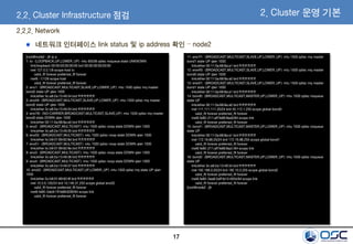 17
2.2.2. Network
네트워크 인터페이스 link status 및 ip address 확인 – node2
[root@node2 ~]# ip a
1: lo: <LOOPBACK,UP,LOWER_UP> mtu 65536 qdisc noqueue state UNKNOWN
link/loopback 00:00:00:00:00:00 brd 00:00:00:00:00:00
inet 127.0.0.1/8 scope host lo
valid_lft forever preferred_lft forever
inet6 ::1/128 scope host
valid_lft forever preferred_lft forever
2: eno1: <BROADCAST,MULTICAST,SLAVE,UP,LOWER_UP> mtu 1500 qdisc mq master
bond2 state UP qlen 1000
link/ether 3c:a8:2a:13:49:34 brd ff:ff:ff:ff:ff:ff
3: eno49: <BROADCAST,MULTICAST,SLAVE,UP,LOWER_UP> mtu 1500 qdisc mq master
bond2 state UP qlen 1000
link/ether 3c:a8:2a:13:49:34 brd ff:ff:ff:ff:ff:ff
4: ens1f0: <NO-CARRIER,BROADCAST,MULTICAST,SLAVE,UP> mtu 1500 qdisc mq master
bond0 state DOWN qlen 1000
link/ether 00:11:0a:68:8a:a0 brd ff:ff:ff:ff:ff:ff
5: eno2: <BROADCAST,MULTICAST> mtu 1500 qdisc noop state DOWN qlen 1000
link/ether 3c:a8:2a:13:49:35 brd ff:ff:ff:ff:ff:ff
6: eno50: <BROADCAST,MULTICAST> mtu 1500 qdisc noop state DOWN qlen 1000
link/ether 5c:b9:01:89:62:8d brd ff:ff:ff:ff:ff:ff
7: eno51: <BROADCAST,MULTICAST> mtu 1500 qdisc noop state DOWN qlen 1000
link/ether 5c:b9:01:89:62:8e brd ff:ff:ff:ff:ff:ff
8: eno3: <BROADCAST,MULTICAST> mtu 1500 qdisc noop state DOWN qlen 1000
link/ether 3c:a8:2a:13:49:36 brd ff:ff:ff:ff:ff:ff
9: eno4: <BROADCAST,MULTICAST> mtu 1500 qdisc noop state DOWN qlen 1000
link/ether 3c:a8:2a:13:49:37 brd ff:ff:ff:ff:ff:ff
10: eno52: <BROADCAST,MULTICAST,UP,LOWER_UP> mtu 1500 qdisc mq state UP qlen
1000
link/ether 5c:b9:01:89:62:8f brd ff:ff:ff:ff:ff:ff
inet 10.0.0.120/24 brd 10.146.31.255 scope global eno52
valid_lft forever preferred_lft forever
inet6 fe80::5eb9:1ff:fe89:628f/64 scope link
valid_lft forever preferred_lft forever
11: ens1f1: <BROADCAST,MULTICAST,SLAVE,UP,LOWER_UP> mtu 1500 qdisc mq master
bond1 state UP qlen 1000
link/ether 00:11:0a:68:8a:a1 brd ff:ff:ff:ff:ff:ff
12: ens4f0: <BROADCAST,MULTICAST,SLAVE,UP,LOWER_UP> mtu 1500 qdisc mq master
bond0 state UP qlen 1000
link/ether 00:11:0a:68:8a:a0 brd ff:ff:ff:ff:ff:ff
13: ens4f1: <BROADCAST,MULTICAST,SLAVE,UP,LOWER_UP> mtu 1500 qdisc mq master
bond1 state UP qlen 1000
link/ether 00:11:0a:68:8a:a1 brd ff:ff:ff:ff:ff:ff
14: bond0: <BROADCAST,MULTICAST,MASTER,UP,LOWER_UP> mtu 1500 qdisc noqueue
state UP
link/ether 00:11:0a:68:8a:a0 brd ff:ff:ff:ff:ff:ff
inet 111.111.111.20/24 brd 45.112.1.255 scope global bond0
valid_lft forever preferred_lft forever
inet6 fe80::211:aff:fe68:8aa0/64 scope link
valid_lft forever preferred_lft forever
15: bond1: <BROADCAST,MULTICAST,MASTER,UP,LOWER_UP> mtu 1500 qdisc noqueue
state UP
link/ether 00:11:0a:68:8a:a1 brd ff:ff:ff:ff:ff:ff
inet 172.16.88.20/24 brd 172.16.88.255 scope global bond1
valid_lft forever preferred_lft forever
inet6 fe80::211:aff:fe68:8aa1/64 scope link
valid_lft forever preferred_lft forever
16: bond2: <BROADCAST,MULTICAST,MASTER,UP,LOWER_UP> mtu 1500 qdisc noqueue
state UP
link/ether 3c:a8:2a:13:49:34 brd ff:ff:ff:ff:ff:ff
inet 192.168.0.20/24 brd 192.10.5.255 scope global bond2
valid_lft forever preferred_lft forever
inet6 fe80::3ea8:2aff:fe13:4934/64 scope link
valid_lft forever preferred_lft forever
[root@node2 ~]#
2.2. Cluster Infrastructure 점검 2. Cluster 운영 기본
 