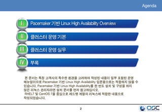 2
Pacemaker 기반 Linux High Availability OverviewI
II
III
클러스터 운영 기본
클러스터 운영 실무
IV 부록
Agenda
본 문서는 특정 고객사의 특수한 환경을 고려하여 작성된 내용이 일부 포함된 운영
메뉴얼이므로 Pacemaker 기반 Linux High Availability 입문용으로는 적합하지 않을 수
있습니다. Pacemaker 기반 Linux High Availability를 한 번도 설치 및 구성을 하지
않은 리눅스 관리자라면 설치 문서를 먼저 참고하십시오.
RHEL7 및 CentOS 7을 중심으로 레드햇 계열의 리눅스에 적합한 내용으로
작성되었습니다.
 