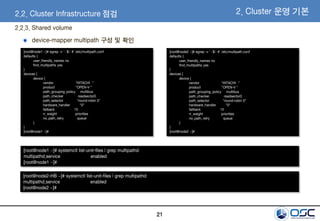 21
2.2.3. Shared volume
[root@node1 ~]# egrep -v '^$|^#' /etc/multipath.conf
defaults {
user_friendly_names no
find_multipaths yes
}
devices {
device {
vendor "HITACHI "
product "OPEN-V "
path_grouping_policy multibus
path_checker readsector0
path_selector "round-robin 0"
hardware_handler "0"
failback 15
rr_weight priorities
no_path_retry queue
}
}
[root@node1 ~]#
[root@node2 ~]# egrep -v '^$|^#' /etc/multipath.conf
defaults {
user_friendly_names no
find_multipaths yes
}
devices {
device {
vendor "HITACHI "
product "OPEN-V "
path_grouping_policy multibus
path_checker readsector0
path_selector "round-robin 0"
hardware_handler "0"
failback 15
rr_weight priorities
no_path_retry queue
}
}
[root@node2 ~]#
[root@node1 ~]# systemctl list-unit-files | grep multipathd
multipathd.service enabled
[root@node1 ~]#
[root@node2-HB ~]# systemctl list-unit-files | grep multipathd
multipathd.service enabled
[root@node2 ~]#
device-mapper multipath 구성 및 확인
2.2. Cluster Infrastructure 점검 2. Cluster 운영 기본
 