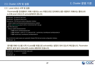 27
2.3.1. pcsd 서비스 시작 및 검증
[root@node1 ~]# systemctl start pcsd
[root@node1 ~]# systemctl status pcsd
pcsd.service - PCS GUI and remote configuration interface
Loaded: loaded (/usr/lib/systemd/system/pcsd.service; enabled)
Active: active (running) since Fri 2015-11-20 23:34:22 KST; 49s ago
Main PID: 638 (pcsd)
CGroup: /system.slice/pcsd.service
???€638 /bin/sh /usr/lib/pcsd/pcsd start
???€662 /bin/bash -c ulimit -S -c 0 >/dev/null 2>&1 ; /usr/bin/ruby -I/usr/lib/pcsd /usr/lib/pcsd/ssl.rb
???€663 /usr/bin/ruby -I/usr/lib/pcsd /usr/lib/pcsd/ssl.rb
Nov 20 23:34:22 node2.cluster.com systemd[1]: Started PCS GUI and remote configuration interface.
[root@node1 ~]#
Pacemaker를 컨트롤하기 위해 사용되는 pcs 커맨드라인 인터페이스를 사용하기 위해서는 클러스터
노드에 pcsd 서비스가 active상태여야 합니다.
[root@node1 ~]# systemctl list-unit-files | grep pcsd
pcsd.service enabled
[root@node1 ~]#
편의를 위해 시스템 시작 시 pcsd를 자동으로 activate하는 설정이 되어 있는지 확인합니다. Pacemaker
패키지 설치 당시 default로 enable 세팅되어 있습니다.
2.3. Cluster 시작 및 검증 2. Cluster 운영 기본
 