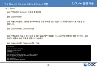 33
2.4. The pcs Command Line Interface 기본
2.4.1. Syntax
pcs 커맨드라인 syntax는 아래와 같습니다.
pcs <parameters>
pcs 커맨드와 함께 사용되는 parameter는 많은 level을 갖고 있습니다. 아래의 syntax를 적용할 수
있습니다.
pcs <parameter1> <parameter2>
pcs 커맨드라인 help는 문서화가 잘 되어 있고 매우 유용합니다. depth에 관해서는 모든 level에서 pcs
커맨드 사용에 관한 도움을 받을 수 있습니다.
pcs <parameter1> <parameter2> --help
2. Cluster 운영 기본
# pcs resource –h
Usage: pcs resource [commands]...
Manage pacemaker resources
Commands:
show [resource id] [--all]
Show all currently configured resources or if a resource is specified
show the options for the configured resource. If --all is specified
resource options will be displayed
start <resource id>
Start resource specified by resource_id
 
