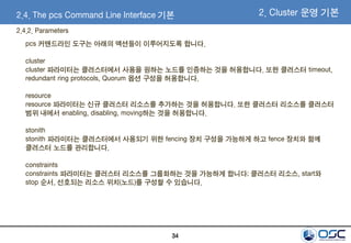 34
2.4. The pcs Command Line Interface 기본
2.4.2. Parameters
pcs 커맨드라인 도구는 아래의 액션들이 이루어지도록 합니다.
cluster
cluster 파라미터는 클러스터에서 사용을 원하는 노드를 인증하는 것을 허용합니다. 또한 클러스터 timeout,
redundant ring protocols, Quorum 옵션 구성을 허용합니다.
resource
resource 파라미터는 신규 클러스터 리소스를 추가하는 것을 허용합니다. 또한 클러스터 리소스를 클러스터
범위 내에서 enabling, disabling, moving하는 것을 허용합니다.
stonith
stonith 파라미터는 클러스터에서 사용되기 위한 fencing 장치 구성을 가능하게 하고 fence 장치와 함께
클러스터 노드를 관리합니다.
constraints
constraints 파라미터는 클러스터 리소스를 그룹화하는 것을 가능하게 합니다; 클러스터 리소스, start와
stop 순서, 선호되는 리소스 위치(노드)를 구성할 수 있습니다.
2. Cluster 운영 기본
 