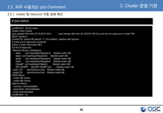 36
[root@node1 ~]# pcs status
Cluster name: cluster
Last updated: Mon Nov 23 16:33:37 2015 Last change: Mon Nov 23 16:25:01 2015 by root via crm_resource on node1-HB
Stack: corosync
Current DC: node2-HB (version 1.1.13-a14efad) - partition with quorum
2 nodes and 8 resources configured
Online: [ node1-HB node2-HB ]
Full list of resources:
Resource Group: clustergroup
data1 (ocf::heartbeat:Filesystem): Started node1-HB
data2 (ocf::heartbeat:Filesystem): Started node1-HB
data3 (ocf::heartbeat:Filesystem): Started node1-HB
data4 (ocf::heartbeat:Filesystem): Started node1-HB
VirtualIP (ocf::heartbeat:IPaddr2): Started node1-HB
APP_SCRIPT (lsb:APP_SCRIPT.sh): Started node1-HB
node1-CO (stonith:fence_ilo4): Started node2-HB
node2-CO (stonith:fence_ilo4): Started node2-HB
PCSD Status:
node1-HB: Online
node2-HB: Online
Daemon Status:
corosync: active/disabled
pacemaker: active/disabled
pcsd: active/enabled
[root@node1 ~]#
2.5.1. cluster 및 resource 구동 상태 확인
2. Cluster 운영 기본2.5. 자주 사용되는 pcs Command
# pcs status
 