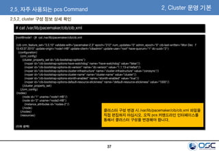 37
2.5.2. cluster 구성 정보 상세 확인
2. Cluster 운영 기본2.5. 자주 사용되는 pcs Command
[root@node1 ~]# cat /var/lib/pacemaker/cib/cib.xml
<cib crm_feature_set="3.0.10" validate-with="pacemaker-2.3" epoch="212" num_updates="0" admin_epoch="0" cib-last-written="Mon Dec 7
15:43:37 2015" update-origin="node1-HB" update-client="cibadmin" update-user="root" have-quorum="1" dc-uuid="2">
<configuration>
<crm_config>
<cluster_property_set id="cib-bootstrap-options">
<nvpair id="cib-bootstrap-options-have-watchdog" name="have-watchdog" value="false"/>
<nvpair id="cib-bootstrap-options-dc-version" name="dc-version" value="1.1.13-a14efad"/>
<nvpair id="cib-bootstrap-options-cluster-infrastructure" name="cluster-infrastructure" value="corosync"/>
<nvpair id="cib-bootstrap-options-cluster-name" name="cluster-name" value="cluster"/>
<nvpair id="cib-bootstrap-options-stonith-enabled" name="stonith-enabled" value="true"/>
<nvpair id="cib-bootstrap-options-default-resource-stickiness" name="default-resource-stickiness" value="1000"/>
</cluster_property_set>
</crm_config>
<nodes>
<node id="1" uname="node1-HB"/>
<node id="2" uname="node2-HB">
<instance_attributes id="nodes-2"/>
</node>
</nodes>
<resources>
(이하 생략)
# cat /var/lib/pacemaker/cib/cib.xml
클러스터 구성 변경 시 /var/lib/pacemaker/cib/cib.xml 파일을
직접 편집하지 마십시오. 오직 pcs 커맨드라인 인터페이스를
통해서 클러스터 구성을 변경해야 합니다.
 