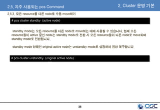 38
2.5. 자주 사용되는 pcs Command
2.5.3. 모든 resource를 다른 node로 수동 move하기
2. Cluster 운영 기본
# pcs cluster standby <active node>
standby mode는 모든 resource를 다른 node로 move하는 데에 사용될 수 있습니다. 현재 모든
resource들이 active 중인 node는 standby mode로 전환 시 모든 resource들이 다른 node로 move되며
standby mode로 전환됩니다.
standby mode 상태인 original active node는 unstandby mode로 설정하여 원상 복구합니다.
# pcs cluster unstandby <original active node>
 