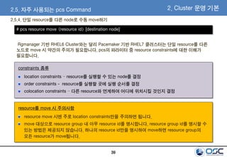 39
2.5. 자주 사용되는 pcs Command
2.5.4. 단일 resource를 다른 node로 수동 move하기
2. Cluster 운영 기본
Rgmanager 기반 RHEL6 Cluster와는 달리 Pacemaker 기반 RHEL7 클러스터는 단일 resource를 다른
노드로 move 시 약간의 주의가 필요합니다. pcs의 파라미터 중 resource constraints에 대한 이해가
필요합니다.
# pcs resource move <resource id> [destination node]
resource move 시엔 주로 location constraints만을 주의하면 됩니다.
move 대상으로 resource group 내 아무 resource id를 명시합니다. resource group id를 명시할 수
있는 방법은 제공되지 않습니다. 하나의 resource id만을 명시하여 move하면 resource group의
모든 resource가 move됩니다.
location constraints – resource를 실행할 수 있는 node를 결정
order constraints - resource를 실행할 곳에 실행 순서를 결정
colocation constraints – 다른 resource와 연계하여 어디에 위치시킬 것인지 결정
constraints 종류
resource를 move 시 주의사항
 