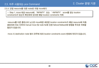 40
2.5. 자주 사용되는 pcs Command 2. Cluster 운영 기본
resource를 다른 클러스터 노드로 move하면 새로운 location constraints가 해당 resource에 자동
생성되며 이는 이후의 manual move 및 node fail로 인한 failover/failback에 영향을 주므로 삭제할
필요가 있습니다.
move 시 destination node 명시 유무에 따라 location constraints score 변화에 차이가 있습니다.
☞ Step 1. move 대상 resource에 “INFINITY”또는 “-INFINITY” score를 갖는 location
constraints가 있는지 확인하여 있다면 해당 location constraints 삭제
2.5.4. 단일 resource를 다른 node로 수동 move하기
 