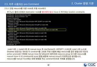 42
2.5. 자주 사용되는 pcs Command 2. Cluster 운영 기본
[root@node1 ~]# pcs resource move data1
[root@node1 ~]# pcs constraint --full
Location Constraints:
Resource: APP_SCRIPT
Enabled on: node1-HB (score:100) (id:location-APP_SCRIPT-on-node1-HB)
Resource: VirtualIP
Enabled on: node1-HB (score:100) (id:location-VirtualIP-on-node1-HB)
Resource: data1
Enabled on: node1-HB (score:100) (id:location-data1-on-node1-HB)
Disabled on: node1-HB (score:-INFINITY) (role: Started) (id:cli-ban-data1-on-node1-HB)
Resource: data2
Enabled on: node1-HB (score:100) (id:location-data2-on-node1-HB)
Resource: data3
Enabled on: node1-HB (score:100) (id:location-data3-on-node1-HB)
Resource: data4
Enabled on: node1-HB (score:100) (id:location-data1-on-node1-HB)
Ordering Constraints:
Colocation Constraints:
[root@node1 ~]#
▼ 2노드 클러스터에서 destination node를 명시하지 않고 move 시 추가되는 location constraints
node1-HB -> node2-HB 로 manual move 후 role:Started가 -INFINITY 스코어로 node1-HB 노드에
Disabled 되었다는 의미로 이 constraint를 그대로 두면 다음에 해당 resource를 같은 방법으로 이전의
active 노드(node1-HB)에 manual move 및 failback이 방지되며 resource group 내 다른 resource를
manual move 시 이 constraint의 score 영향 때문에 manual move가 지속적으로 방지됩니다.
resource를 manual move하는 데에 영향을 주는 constraint이므로 삭제를 권장합니다.
2.5.4. 단일 resource를 다른 node로 수동 move하기
 