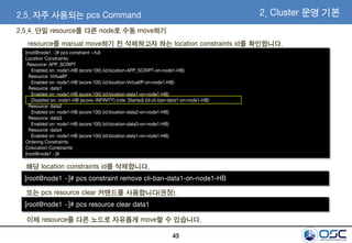 43
2.5. 자주 사용되는 pcs Command 2. Cluster 운영 기본
[root@node1 ~]# pcs constraint --full
Location Constraints:
Resource: APP_SCRIPT
Enabled on: node1-HB (score:100) (id:location-APP_SCRIPT-on-node1-HB)
Resource: VirtualIP
Enabled on: node1-HB (score:100) (id:location-VirtualIP-on-node1-HB)
Resource: data1
Enabled on: node1-HB (score:100) (id:location-data1-on-node1-HB)
Disabled on: node1-HB (score:-INFINITY) (role: Started) (id:cli-ban-data1-on-node1-HB)
Resource: data2
Enabled on: node1-HB (score:100) (id:location-data2-on-node1-HB)
Resource: data3
Enabled on: node1-HB (score:100) (id:location-data3-on-node1-HB)
Resource: data4
Enabled on: node1-HB (score:100) (id:location-data1-on-node1-HB)
Ordering Constraints:
Colocation Constraints:
[root@node1 ~]#
resource를 manual move하기 전 삭제하고자 하는 location constraints id를 확인합니다.
해당 location constraints id를 삭제합니다.
[root@node1 ~]# pcs constraint remove cli-ban-data1-on-node1-HB
이제 resource를 다른 노드로 자유롭게 move할 수 있습니다.
또는 pcs resource clear 커맨드를 사용합니다(권장).
[root@node1 ~]# pcs resource clear data1
2.5.4. 단일 resource를 다른 node로 수동 move하기
 