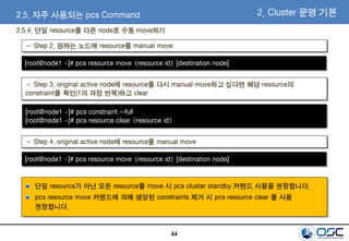 44
2.5. 자주 사용되는 pcs Command 2. Cluster 운영 기본
☞ Step 2. 원하는 노드에 resource를 manual move
☞ Step 3. original active node에 resource를 다시 manual move하고 싶다면 해당 resource의
constraint를 확인(1의 과정 반복)하고 clear
[root@node1 ~]# pcs resource move <resource id> [destination node]
[root@node1 ~]# pcs constraint --full
[root@node1 ~]# pcs resource clear <resource id>
☞ Step 4. original active node에 resource를 manual move
[root@node1 ~]# pcs resource move <resource id> [destination node]
2.5.4. 단일 resource를 다른 node로 수동 move하기
단일 resource가 아닌 모든 resource를 move 시 pcs cluster standby 커맨드 사용을 권장합니다.
pcs resource move 커맨드에 의해 생성된 constraints 제거 시 pcs resource clear 를 사용
권장합니다.
 