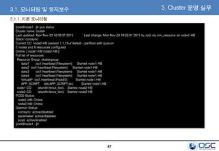 47
[root@node1 ~]# pcs status
Cluster name: cluster
Last updated: Mon Nov 23 16:33:37 2015 Last change: Mon Nov 23 16:25:01 2015 by root via crm_resource on node1-HB
Stack: corosync
Current DC: node2-HB (version 1.1.13-a14efad) - partition with quorum
2 nodes and 8 resources configured
Online: [ node1-HB node2-HB ]
Full list of resources:
Resource Group: clustergroup
data1 (ocf::heartbeat:Filesystem): Started node1-HB
data2 (ocf::heartbeat:Filesystem): Started node1-HB
data3 (ocf::heartbeat:Filesystem): Started node1-HB
data4 (ocf::heartbeat:Filesystem): Started node1-HB
VirtualIP (ocf::heartbeat:IPaddr2): Started node1-HB
APP_SCRIPT (lsb:APP_SCRIPT.sh): Started node1-HB
node1-CO (stonith:fence_ilo4): Started node2-HB
node2-CO (stonith:fence_ilo4): Started node2-HB
PCSD Status:
node1-HB: Online
node2-HB: Online
Daemon Status:
corosync: active/disabled
pacemaker: active/disabled
pcsd: active/enabled
[root@node1 ~]#
3. Cluster 운영 실무3.1. 모니터링 및 유지보수
3.1.1. 기본 모니터링
 