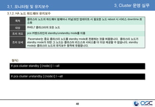 48
3.1.2. HA 노드 하드웨어 유지보수
3.1. 모니터링 및 유지보수 3. Cluster 운영 실무
목적
클러스터 노드의 하드웨어 펌웨어나 커널/보안 업데이트 시 필요한 노드 reboot 시 서비스 downtime 최
소화
대상 RHEL7 클러스터의 모든 노드
조치 개요 pcs 커맨드라인의 standby/unstandby mode를 이용
조치 상세
Pacemaker는 중요 클러스터 노드를 standby mode로 전환하는 것을 허용합니다. 클러스터 노드가
standby mode가 되면 그 노드는 클러스터 리소스와 서비스를 더 이상 제공할 수 없습니다. standby
mode는 클러스터 노드의 유지보수 동작에 유용합니다.
# pcs cluster standby [<node>] | --all
형식)
# pcs cluster unstandby [<node>] | --all
 