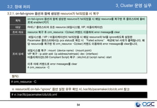 54
3. Cluster 운영 실무3.2. 장애 처리
3.2.1. on-fail=ignore 옵션과 함께 생성한 resource가 fail되었을 시 복구
목적
on-fail=ignore 옵션과 함께 생성한 resource가 fail되었을 시 해당 resource를 복구한 후 클러스터에 올바
르게 enable시키기
대상 RHEL7 클러스터의 모든 resource (파일시스템, VIP, 어플리케이션)
조치 개요 resource 복구 후 crm_resource –C(clear) 커맨드 이용하여 error message를 clear
조치 상세
파일시스템 / VIP / 어플리케이션이 fail되었을 시 해당 resource의 fail을 ignore하도록 설정한
Pacemaker 클러스터에서는 pcs status로 확인 시 “Failed actions:” 섹션에 fail 사유가 출력됩니다. 해
당 resource를 복구한 뒤 crm_resource –C(clear) 커맨드 이용하여 error messages를 clear합니다.
파일시스템 복구 : mount <device name> <mount point>
VIP 복구 : ip addr add <ip address/netmask> dev <interface>
어플리케이션(LSB Compliant Script) 복구 : /etc/init.d/<script name> start
이후 아래 커맨드로 error messages를 clear
# crm_resource –C
# crm_resource –C
형식)
# vi /var/lib/pacemaker/cib/cib.xml
※ resource의 on-fail="ignore" 옵션 설정 유무 확인 시 /var/lib/pacemaker/cib/cib.xml 참고
 