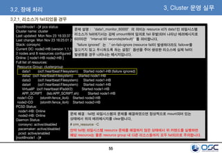 55
3. Cluster 운영 실무
[root@node1 ~]# pcs status
Cluster name: cluster
Last updated: Mon Nov 23 16:33:37 2015
Last change: Mon Nov 23 16:25:01 2015 by root via crm_resource on node1-HB
Stack: corosync
Current DC: node2-HB (version 1.1.13-a14efad) - partition with quorum
2 nodes and 8 resources configured
Online: [ node1-HB node2-HB ]
Full list of resources:
Resource Group: clustergroup
data1 (ocf::heartbeat:Filesystem): Started node1-HB (failure ignored)
data2 (ocf::heartbeat:Filesystem): Started node1-HB
data3 (ocf::heartbeat:Filesystem): Started node1-HB
data4 (ocf::heartbeat:Filesystem): Started node1-HB
VirtualIP (ocf::heartbeat:IPaddr2): Started node1-HB
APP_SCRIPT (lsb:APP_SCRIPT.sh): Started node1-HB
node1-CO (stonith:fence_ilo4): Started node2-HB
node2-CO (stonith:fence_ilo4): Started node2-HB
PCSD Status:
node1-HB: Online
node2-HB: Online
Daemon Status:
corosync: active/disabled
pacemaker: active/disabled
pcsd: active/enabled
[root@node1 ~]#
문제 해결 : fail된 파일시스템의 문제를 해결하였으면 정상적으로 mount되어 있는
상태에서 위의 에러메시지를 clear합니다.
# crm_resource –C
만약 fail된 파일시스템 resource 문제를 해결하지 않은 상태에서 위 커맨드를 실행하면
해당 resource는 물론 resource group 내 다른 리소스들까지 모두 fail되므로 주의합니다.
3.2. 장애 처리
3.2.1. 리소스가 fail되었을 경우
문제 설명 : “data1_monitor_60000”의 의미는 resource id가 data1인 파일시스템
리소스가 fail(여기서는 강제 umount하여 임의로 fail 유발)되어 나타난 에러메시지로
60000은 “interval 60 seconds(default)”를 의미합니다.
“failure ignored”는 “ on-fail=ignore (resource fail이 발생하더라도 failover를
일으키지 않고 무시하도록 하는 설정)”옵션을 주어 생성한 리소스에 실제 fail이
발생했을 경우 나타나는 메시지입니다.
 